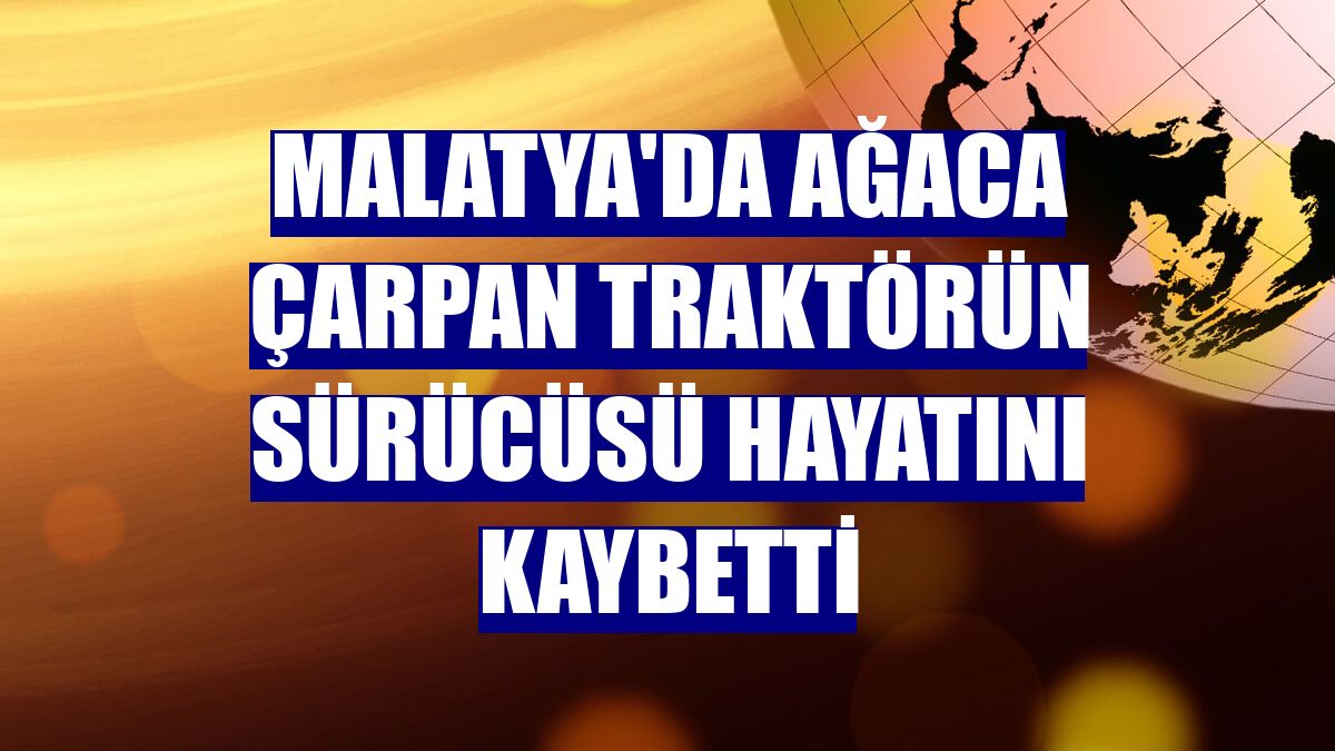 Malatya'da ağaca çarpan traktörün sürücüsü hayatını kaybetti