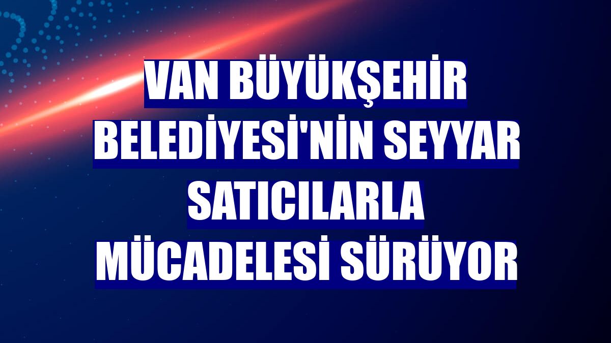 Van Büyükşehir Belediyesi'nin seyyar satıcılarla mücadelesi sürüyor
