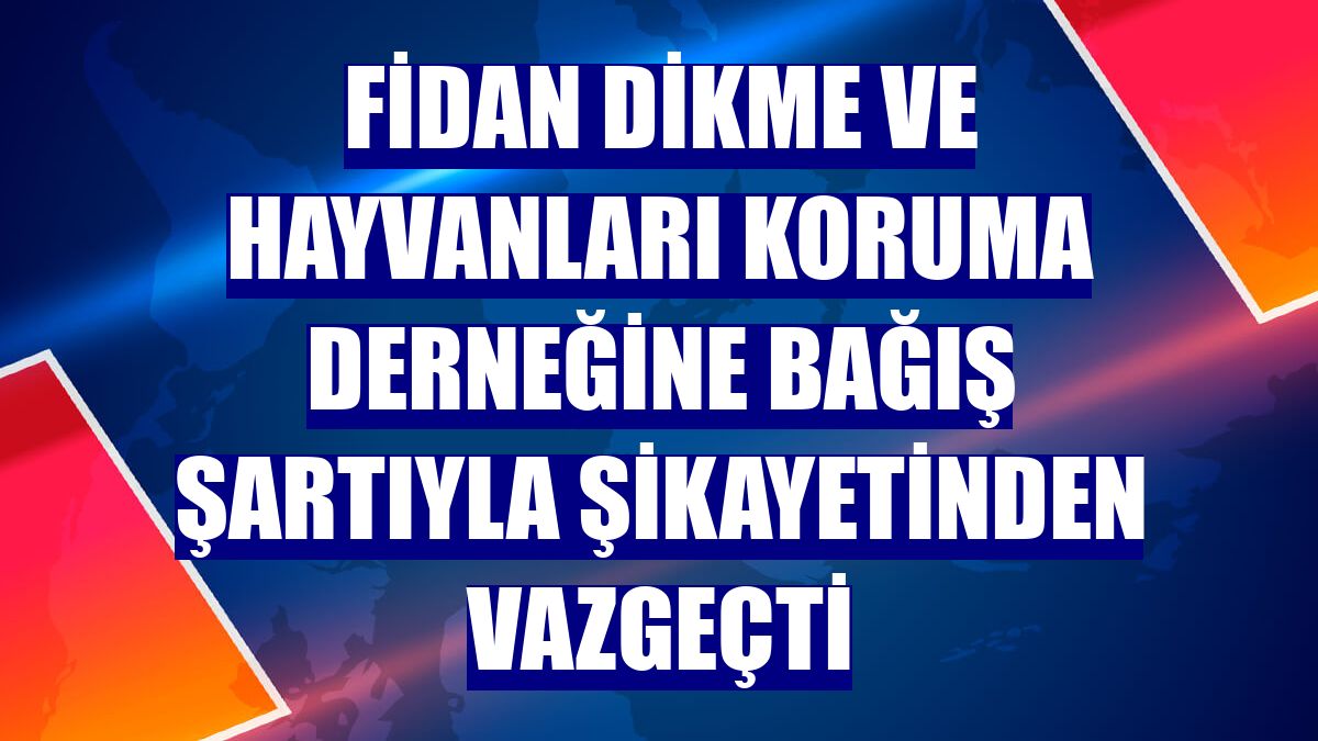 Fidan dikme ve hayvanları koruma derneğine bağış şartıyla şikayetinden vazgeçti