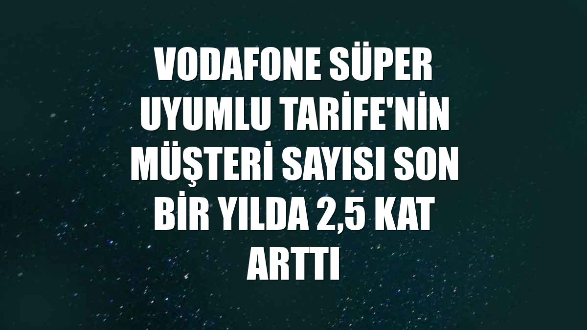 Vodafone Süper Uyumlu Tarife'nin müşteri sayısı son bir yılda 2,5 kat arttı