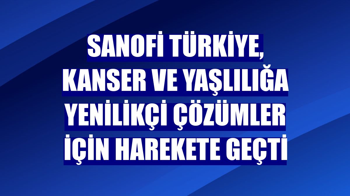 Sanofi Türkiye, kanser ve yaşlılığa yenilikçi çözümler için harekete geçti