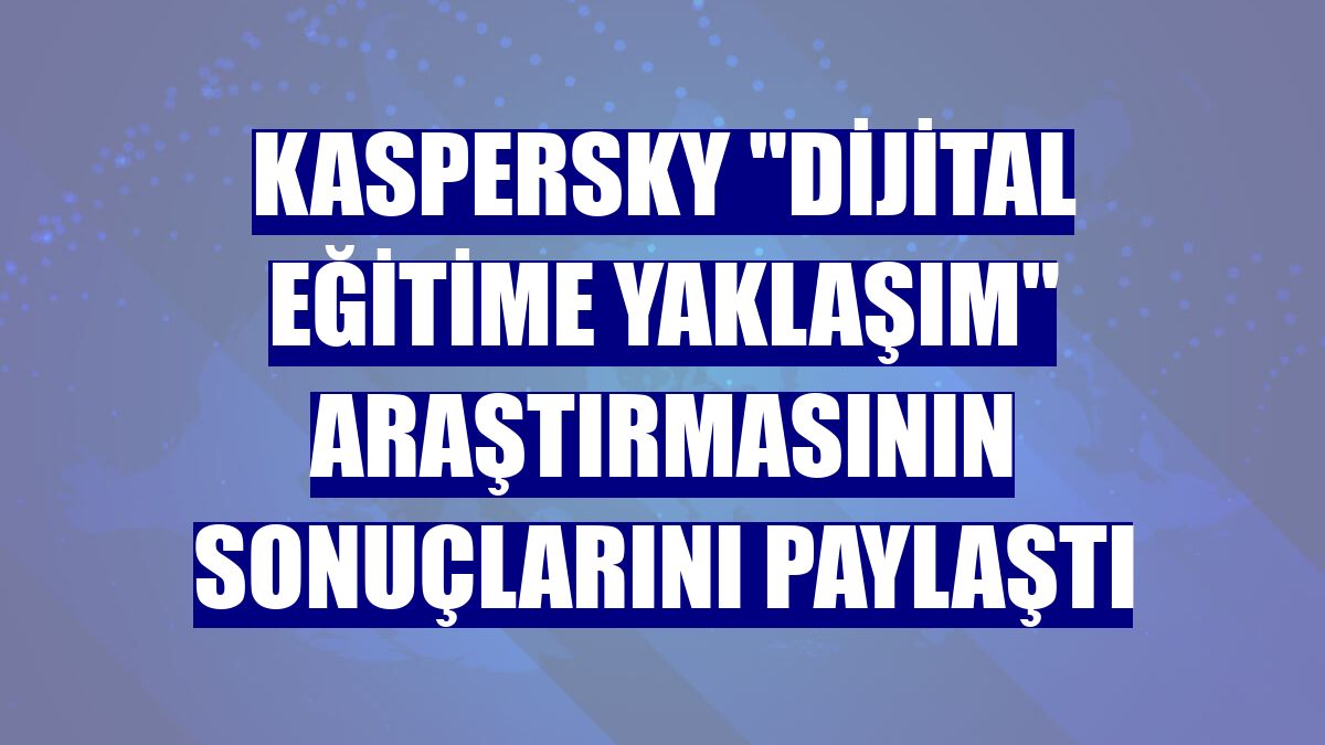 Kaspersky "dijital eğitime yaklaşım" araştırmasının sonuçlarını paylaştı