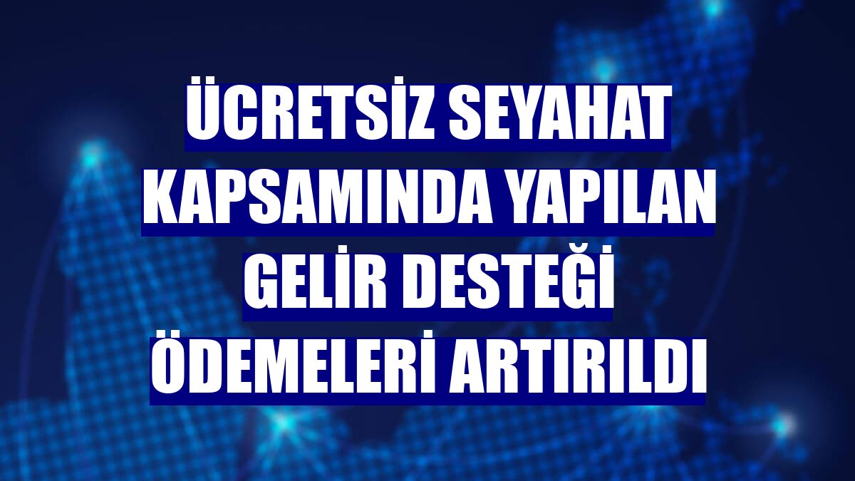 Ücretsiz seyahat kapsamında yapılan gelir desteği ödemeleri artırıldı