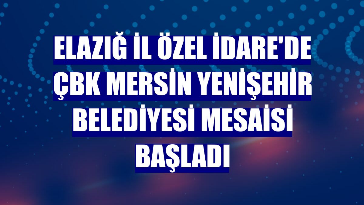 Elazığ İl Özel İdare'de ÇBK Mersin Yenişehir Belediyesi mesaisi başladı