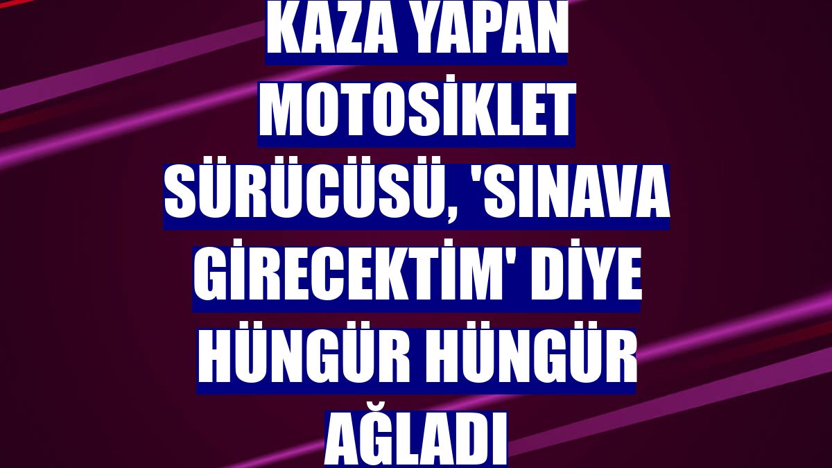 Kaza yapan motosiklet sürücüsü, 'sınava girecektim' diye hüngür hüngür ağladı