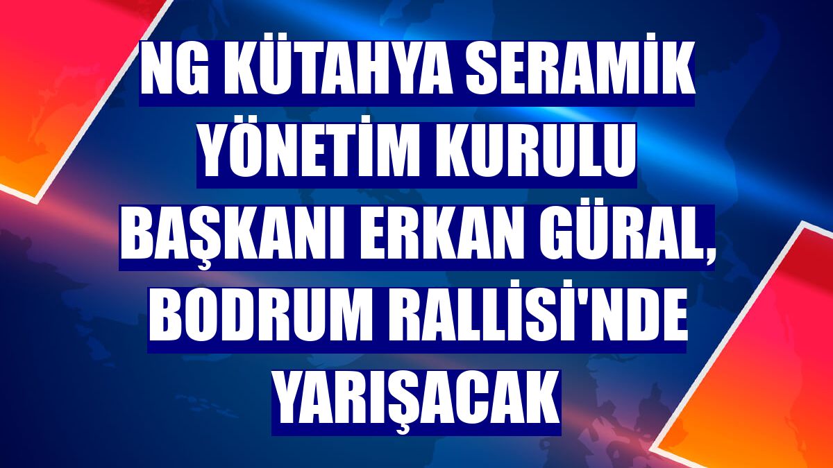 NG Kütahya Seramik Yönetim Kurulu Başkanı Erkan Güral, Bodrum Rallisi'nde yarışacak