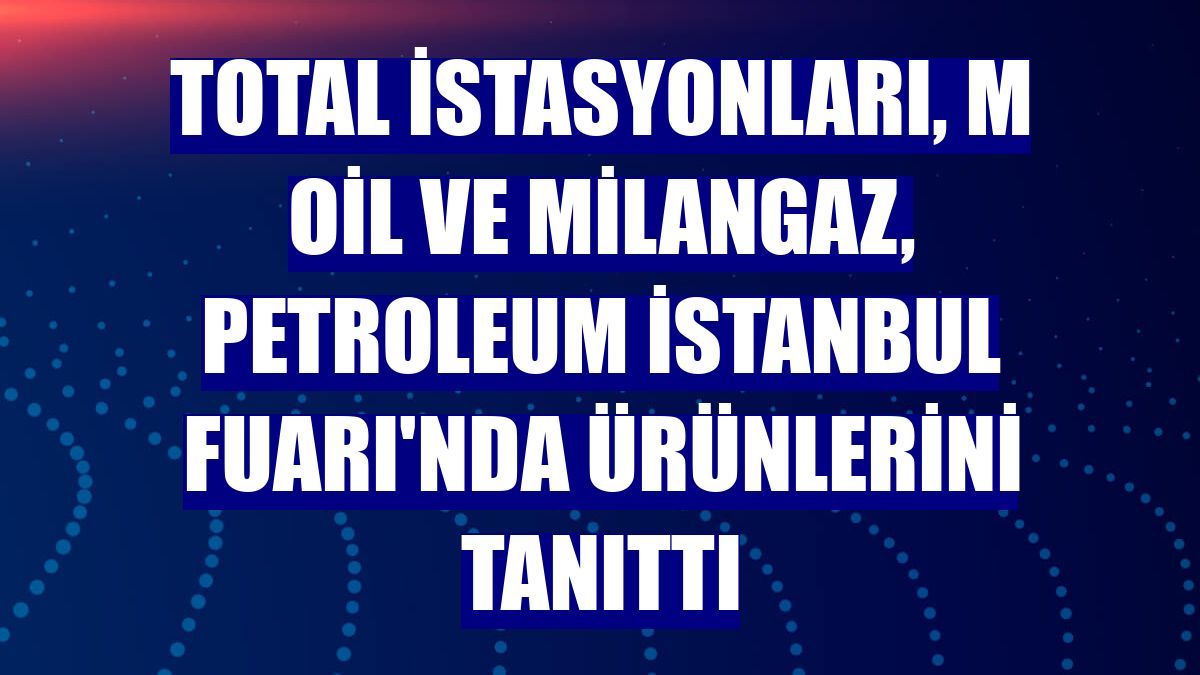 TOTAL İstasyonları, M Oil ve Milangaz, Petroleum İstanbul Fuarı'nda ürünlerini tanıttı