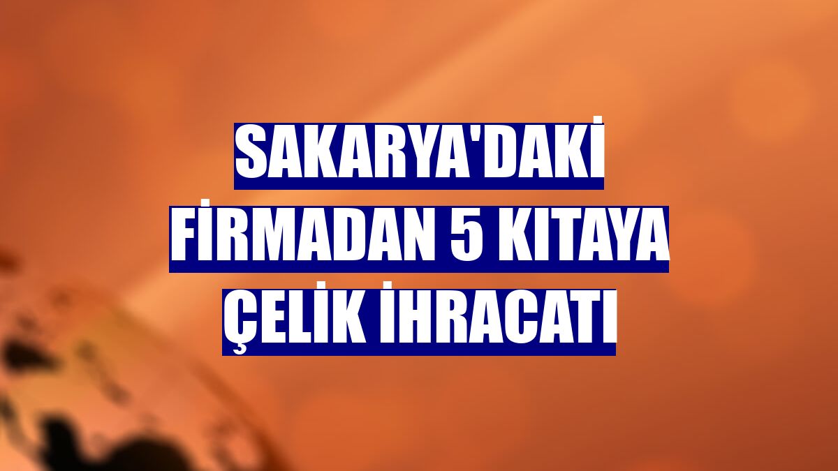Sakarya'daki firmadan 5 kıtaya çelik ihracatı