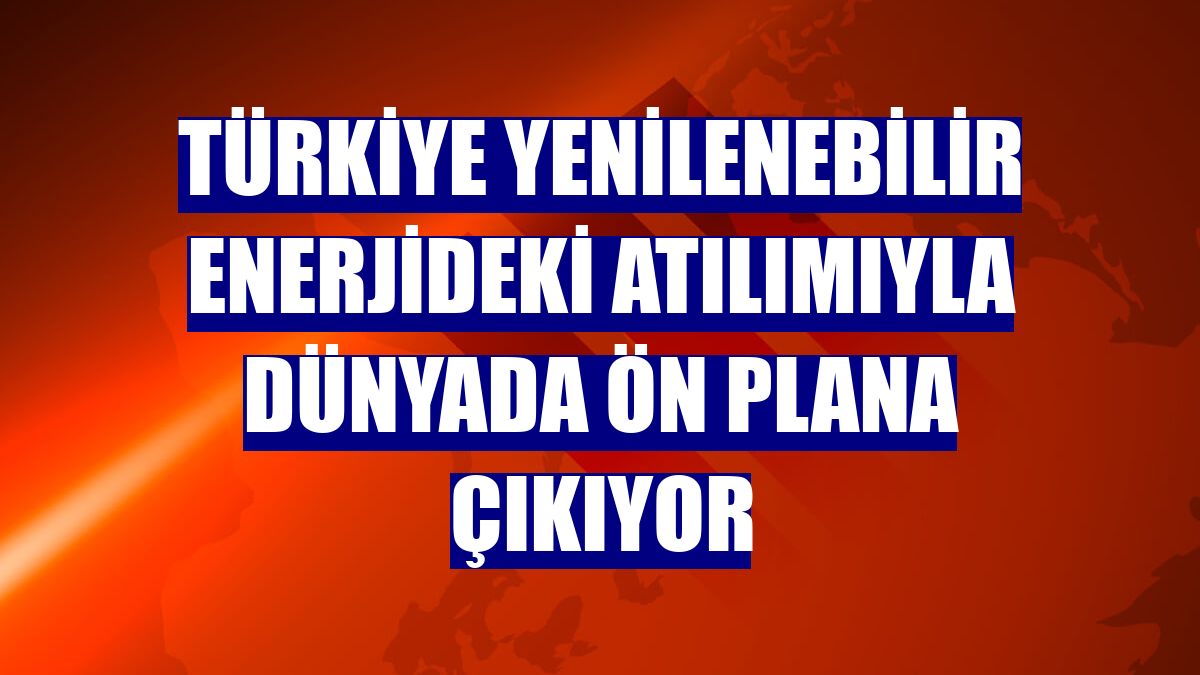 Türkiye yenilenebilir enerjideki atılımıyla dünyada ön plana çıkıyor