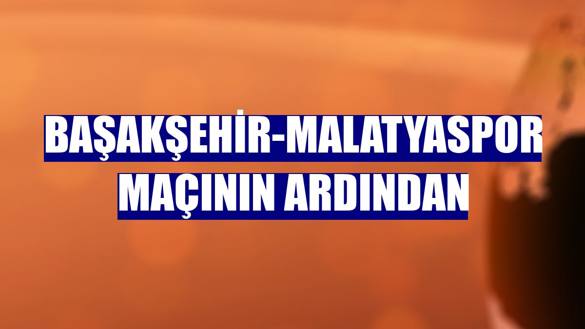Başakşehir-Malatyaspor maçının ardından