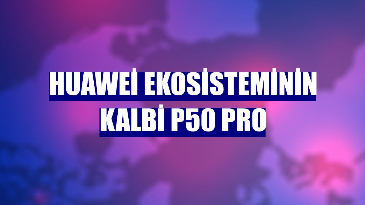 Huawei ekosisteminin kalbi P50 Pro