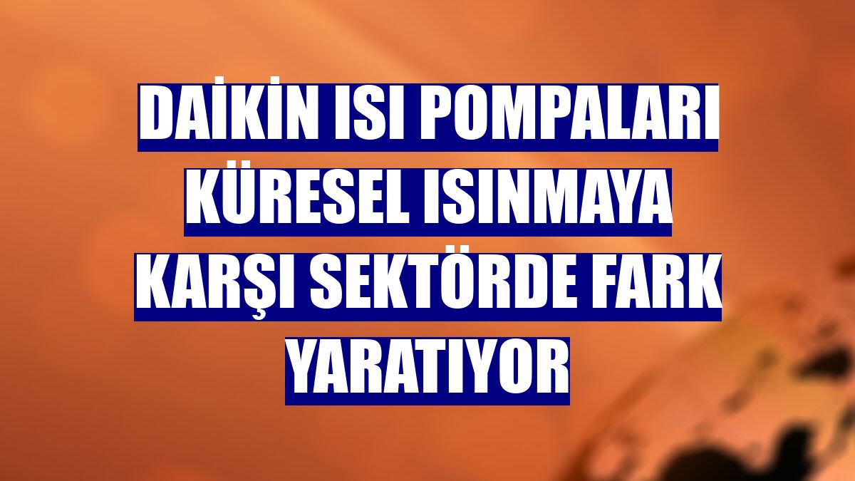 Daikin ısı pompaları küresel ısınmaya karşı sektörde fark yaratıyor