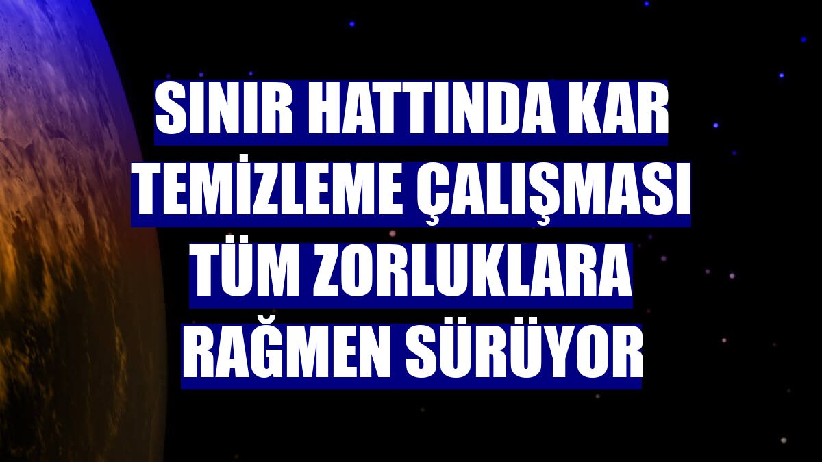 Sınır hattında kar temizleme çalışması tüm zorluklara rağmen sürüyor