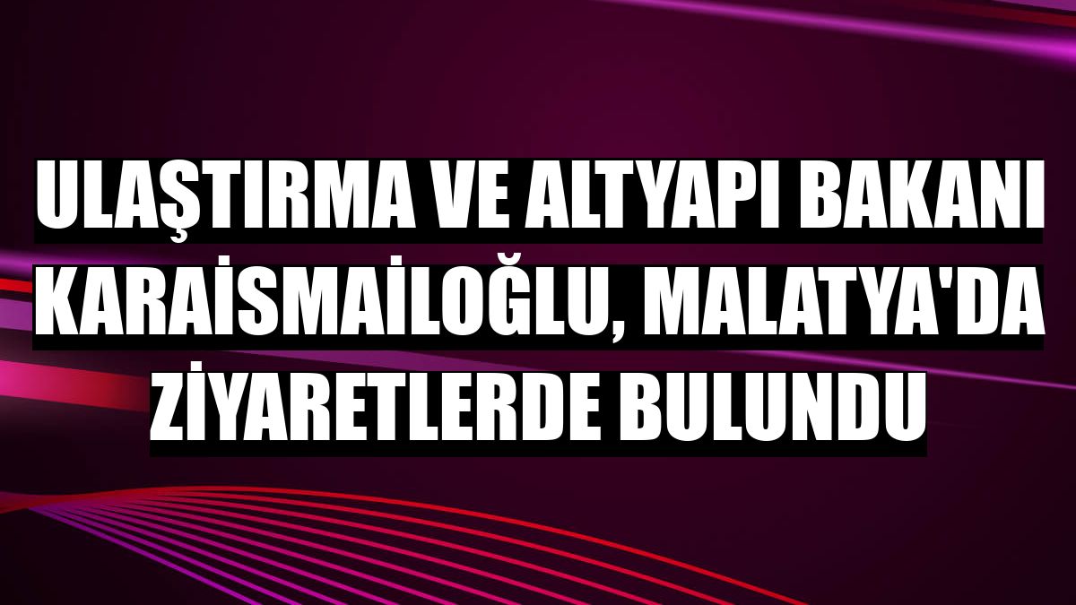 Ulaştırma ve Altyapı Bakanı Karaismailoğlu, Malatya'da ziyaretlerde bulundu