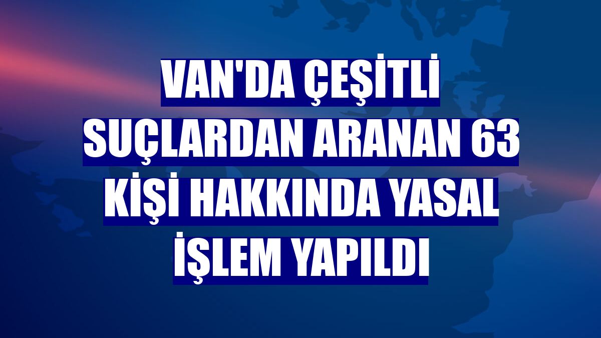 Van'da çeşitli suçlardan aranan 63 kişi hakkında yasal işlem yapıldı