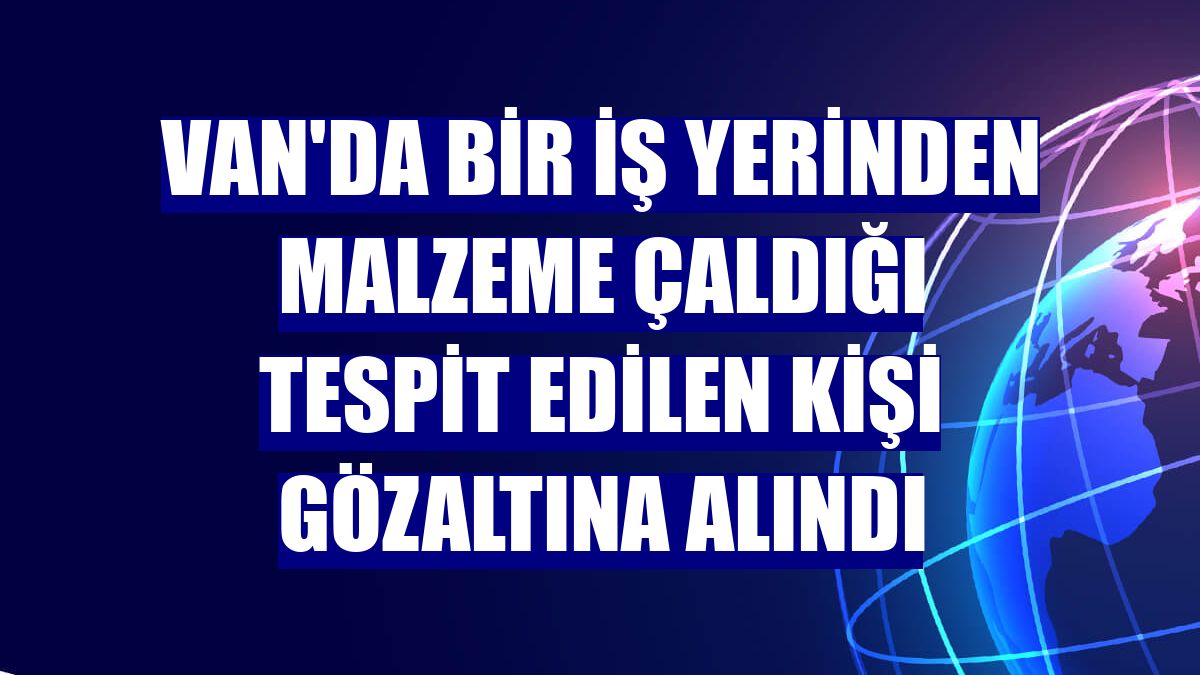 Van'da bir iş yerinden malzeme çaldığı tespit edilen kişi gözaltına alındı