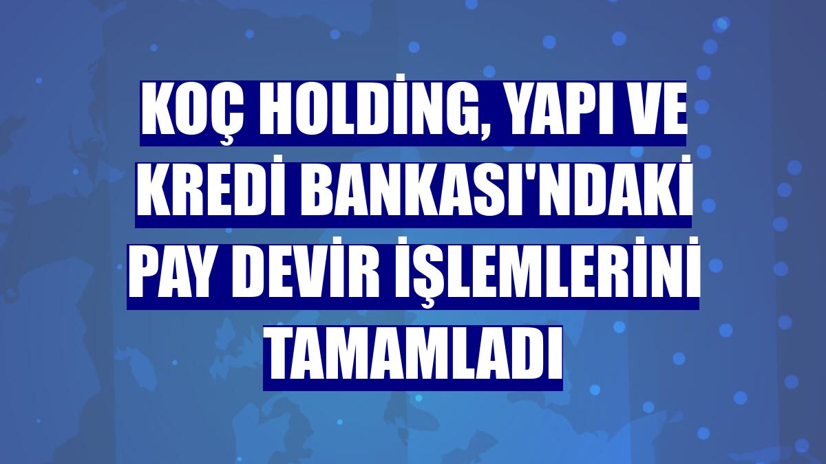 Koç Holding, Yapı ve Kredi Bankası'ndaki pay devir işlemlerini tamamladı
