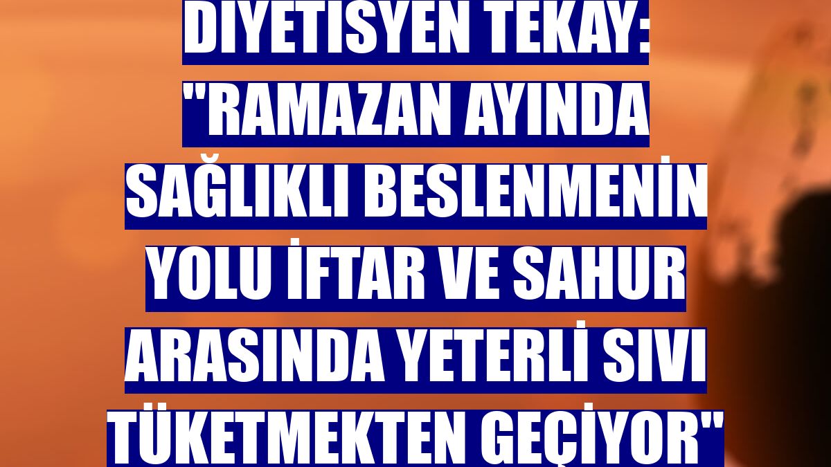 Diyetisyen Tekay: "Ramazan ayında sağlıklı beslenmenin yolu iftar ve sahur arasında yeterli sıvı tüketmekten geçiyor"
