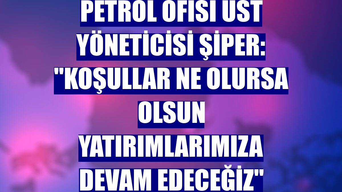 Petrol Ofisi Üst Yöneticisi Şiper: "Koşullar ne olursa olsun yatırımlarımıza devam edeceğiz"