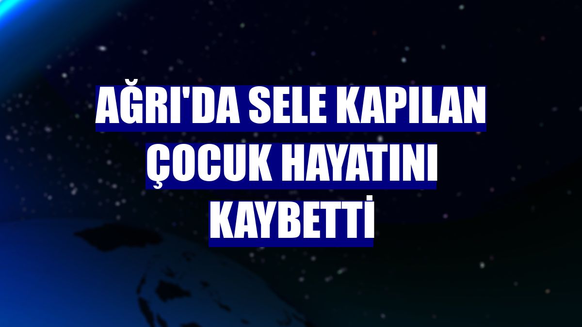 Ağrı'da sele kapılan çocuk hayatını kaybetti