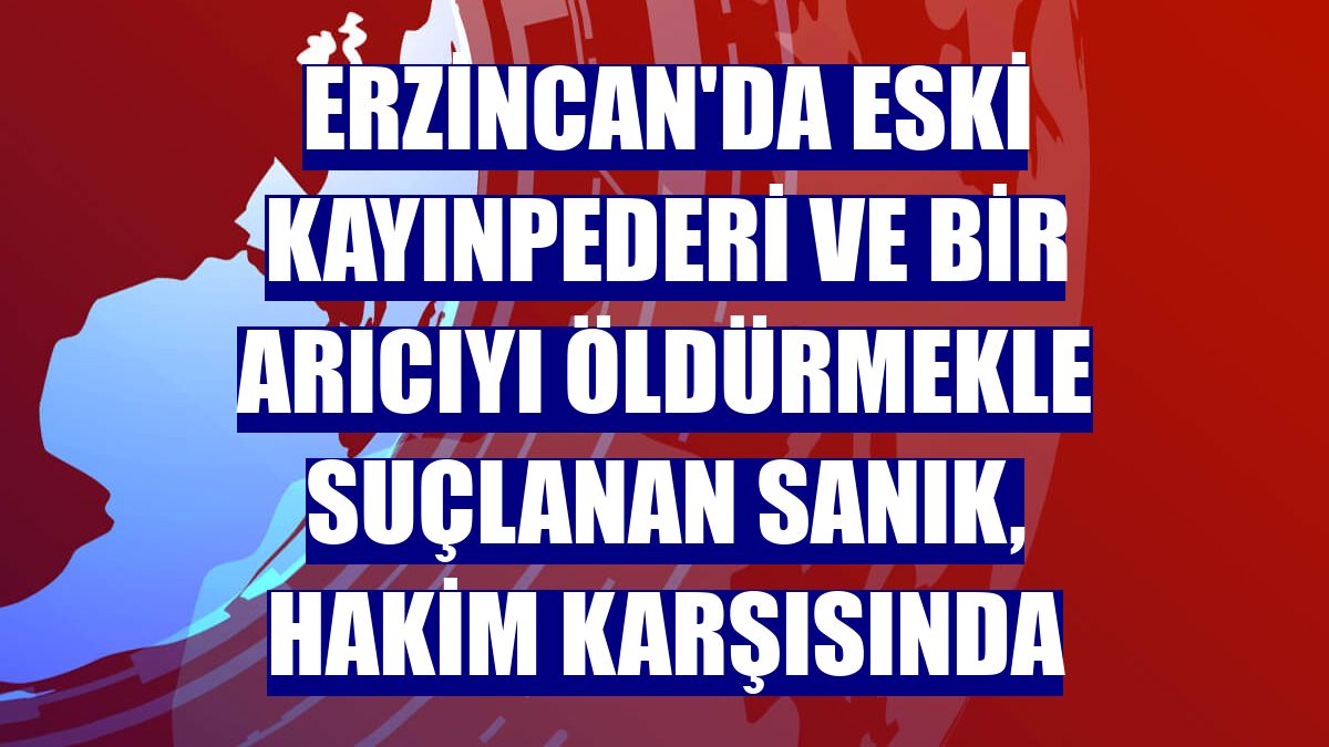 Erzincan'da eski kayınpederi ve bir arıcıyı öldürmekle suçlanan sanık, hakim karşısında
