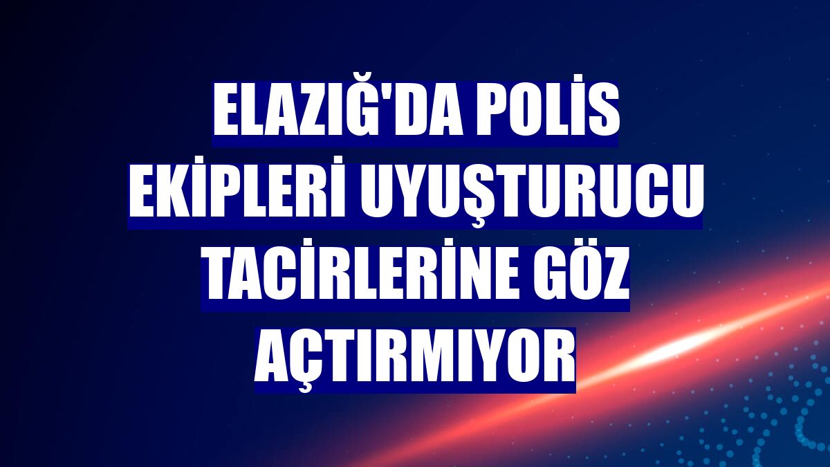 Elazığ'da polis ekipleri uyuşturucu tacirlerine göz açtırmıyor