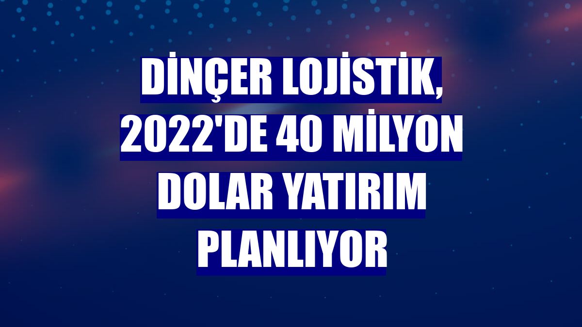 Dinçer Lojistik, 2022'de 40 milyon dolar yatırım planlıyor