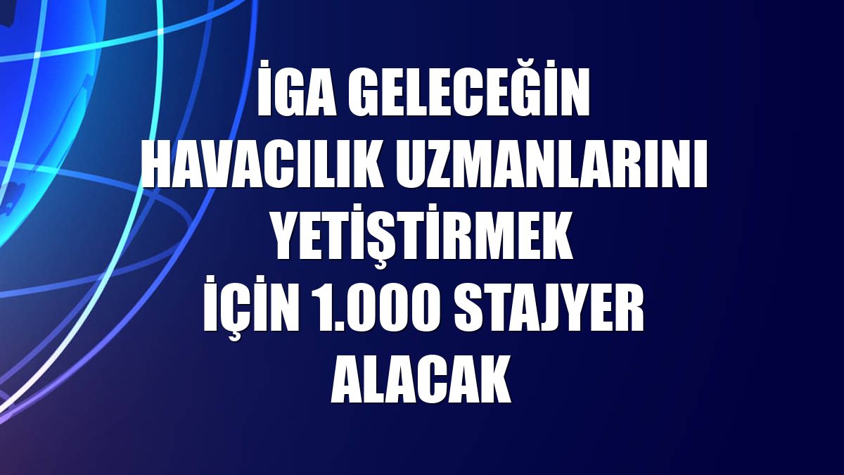 İGA geleceğin havacılık uzmanlarını yetiştirmek için 1.000 stajyer alacak