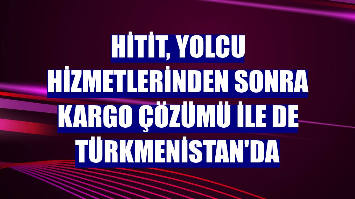 Hitit, yolcu hizmetlerinden sonra kargo çözümü ile de Türkmenistan'da
