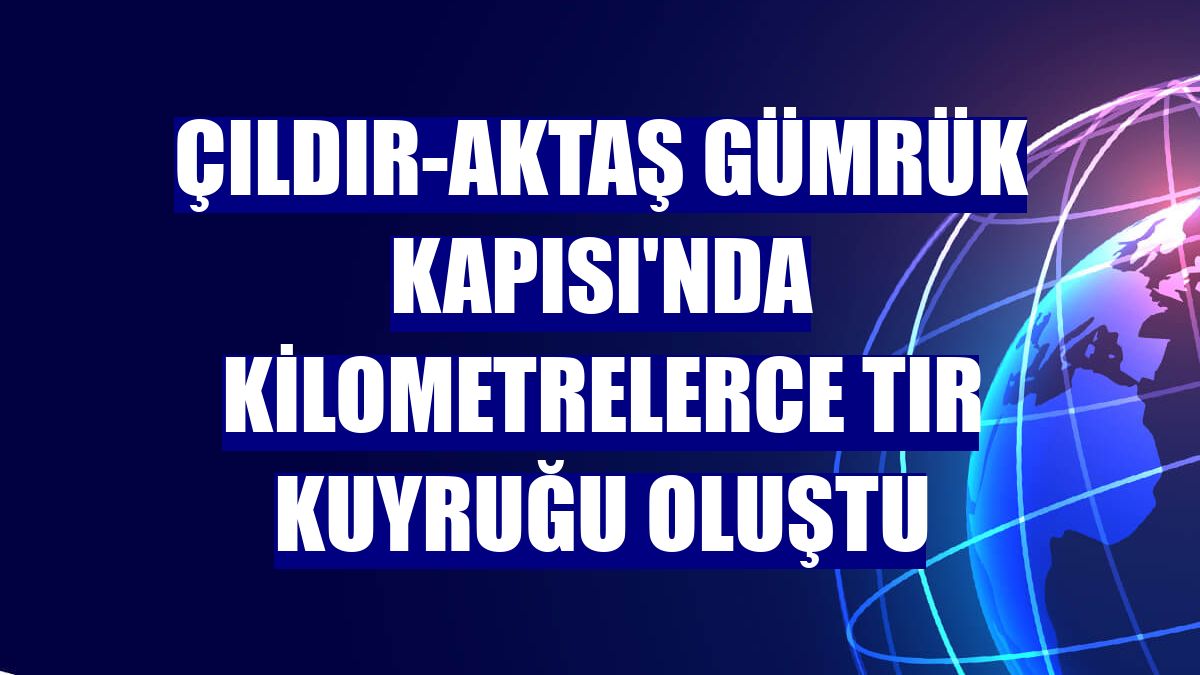 Çıldır-Aktaş Gümrük Kapısı'nda kilometrelerce tır kuyruğu oluştu