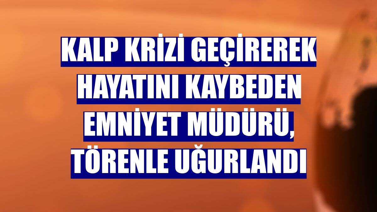 Kalp krizi geçirerek hayatını kaybeden emniyet müdürü, törenle uğurlandı