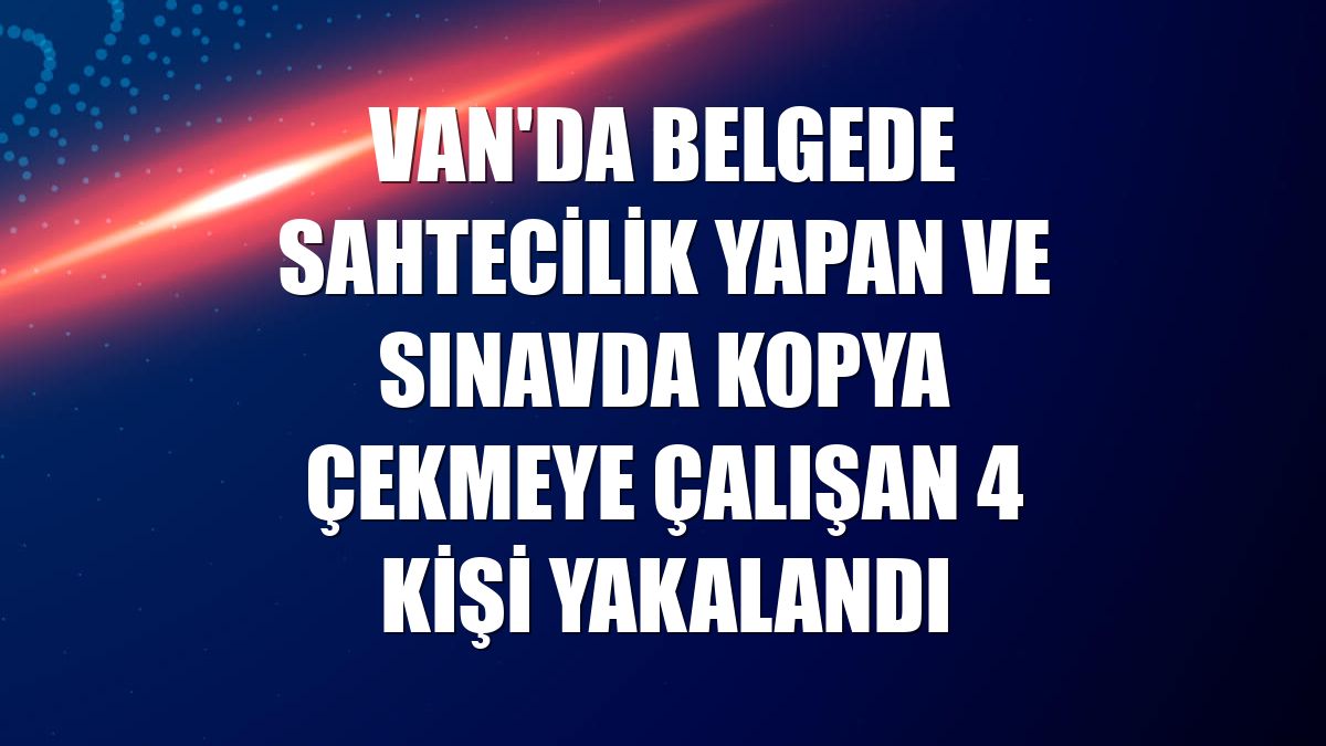 Van'da belgede sahtecilik yapan ve sınavda kopya çekmeye çalışan 4 kişi yakalandı