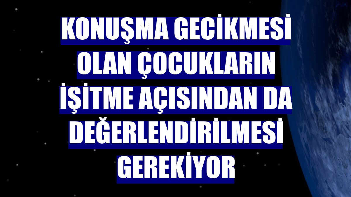 Konuşma gecikmesi olan çocukların işitme açısından da değerlendirilmesi gerekiyor