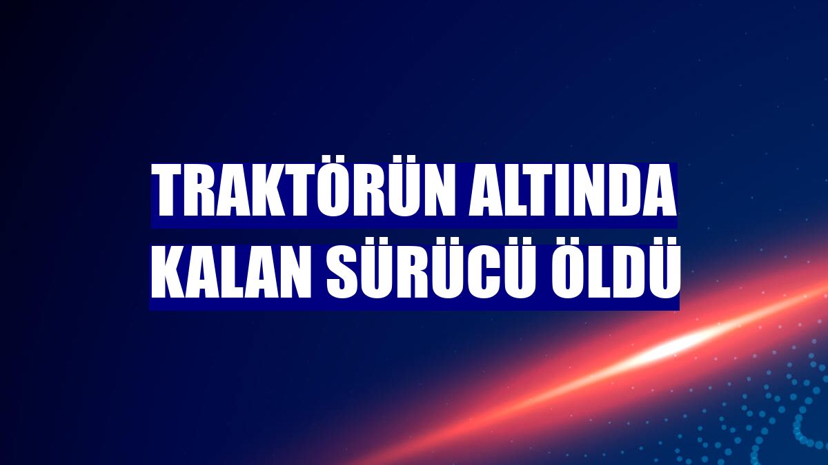Traktörün altında kalan sürücü öldü