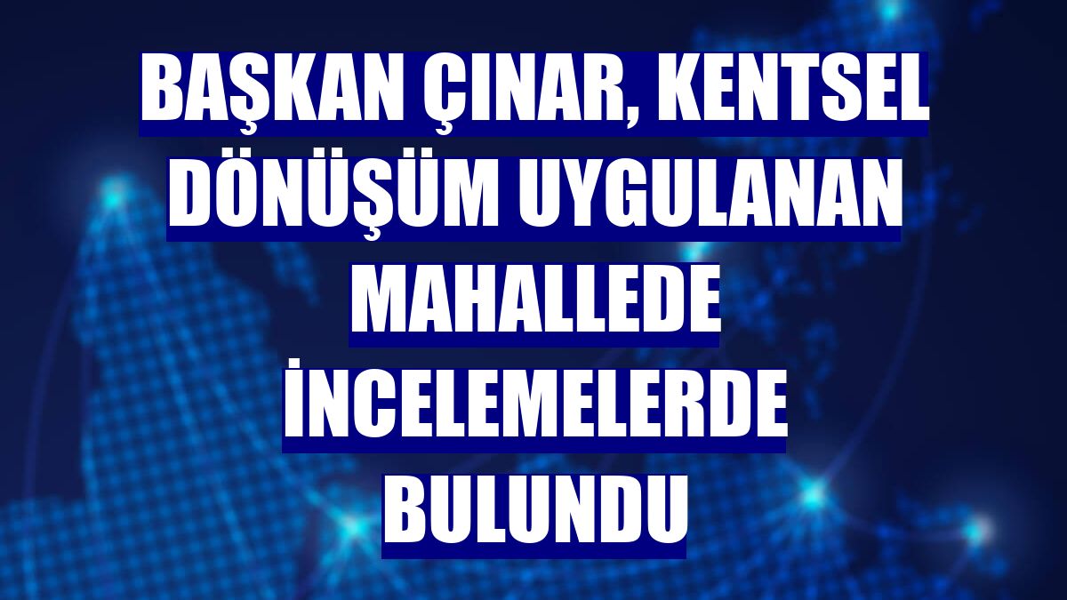 Başkan Çınar, kentsel dönüşüm uygulanan mahallede incelemelerde bulundu
