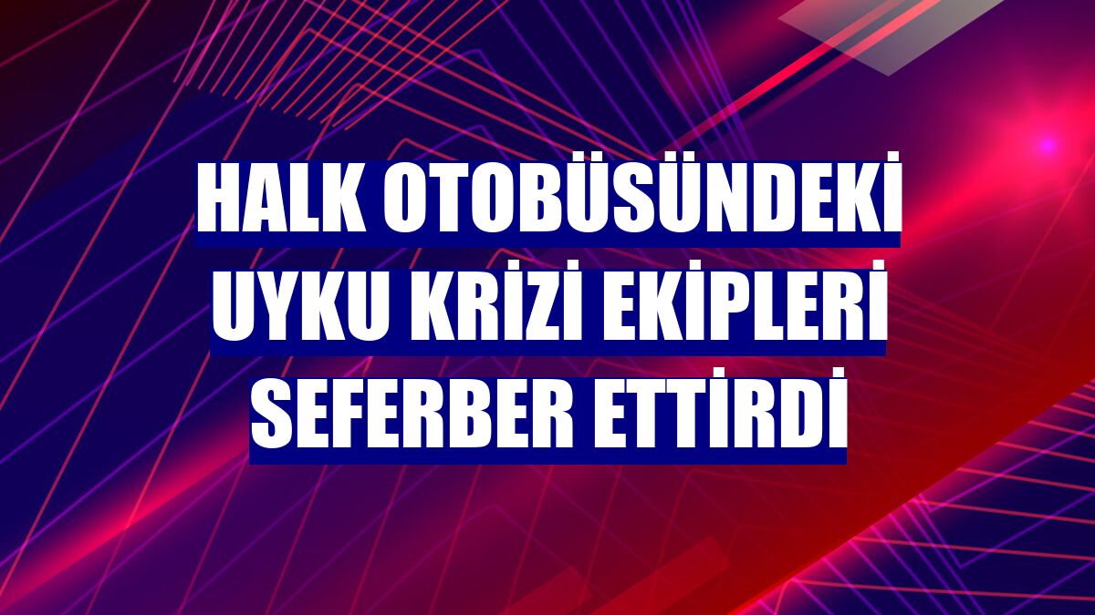 Halk otobüsündeki uyku krizi ekipleri seferber ettirdi