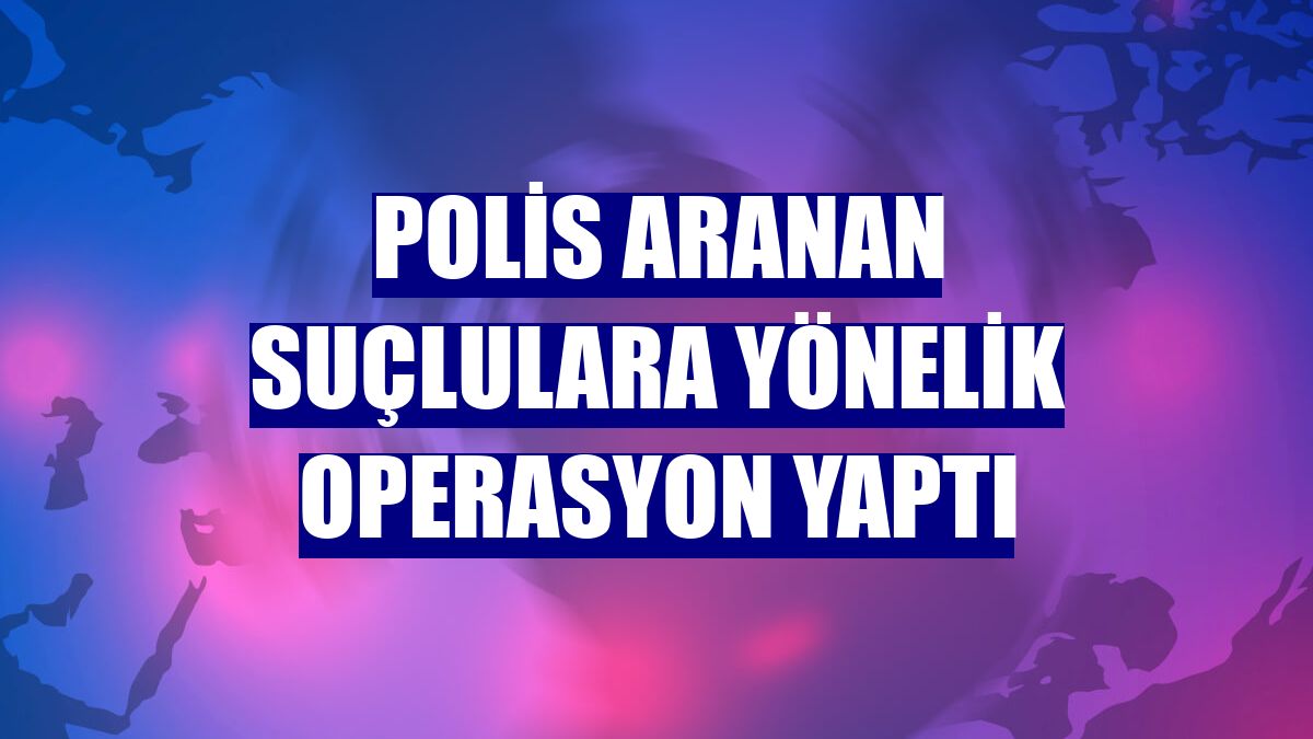 Polis aranan suçlulara yönelik operasyon yaptı