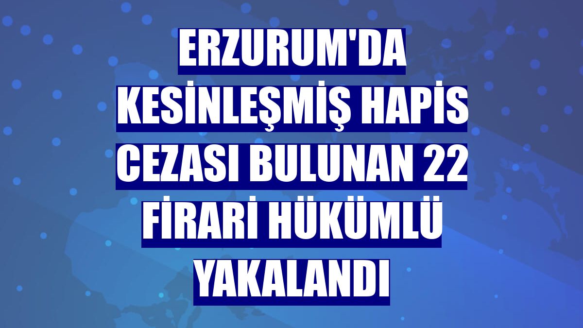 Erzurum'da kesinleşmiş hapis cezası bulunan 22 firari hükümlü yakalandı