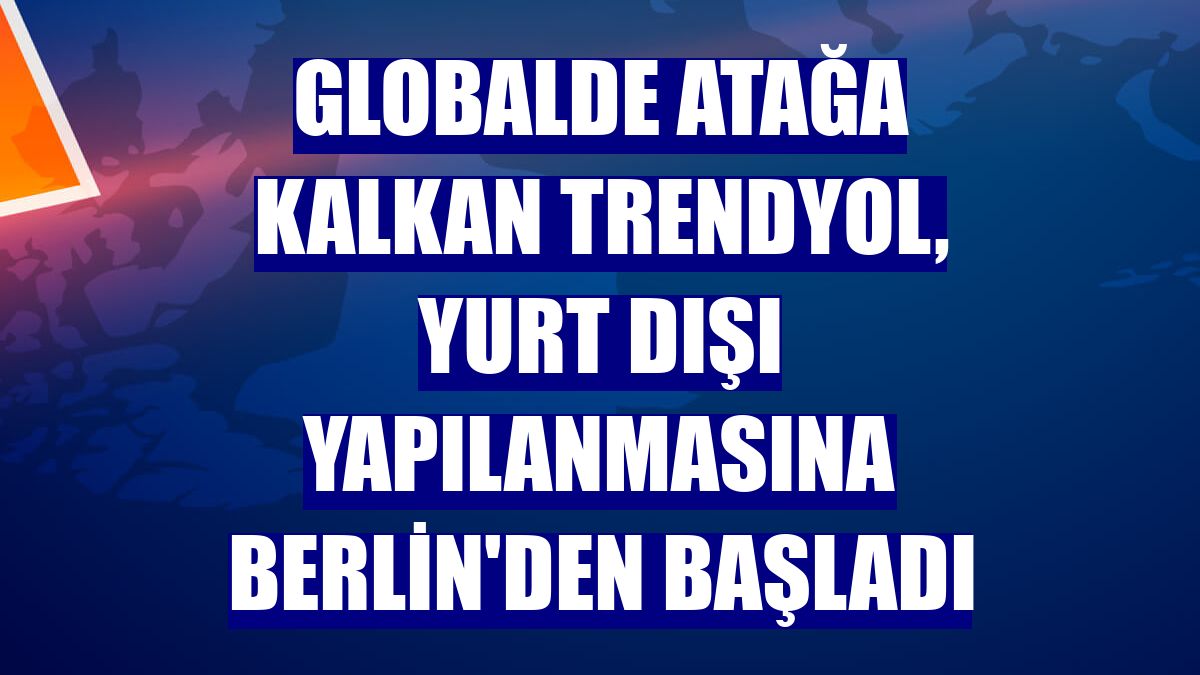 Globalde atağa kalkan Trendyol, yurt dışı yapılanmasına Berlin'den başladı