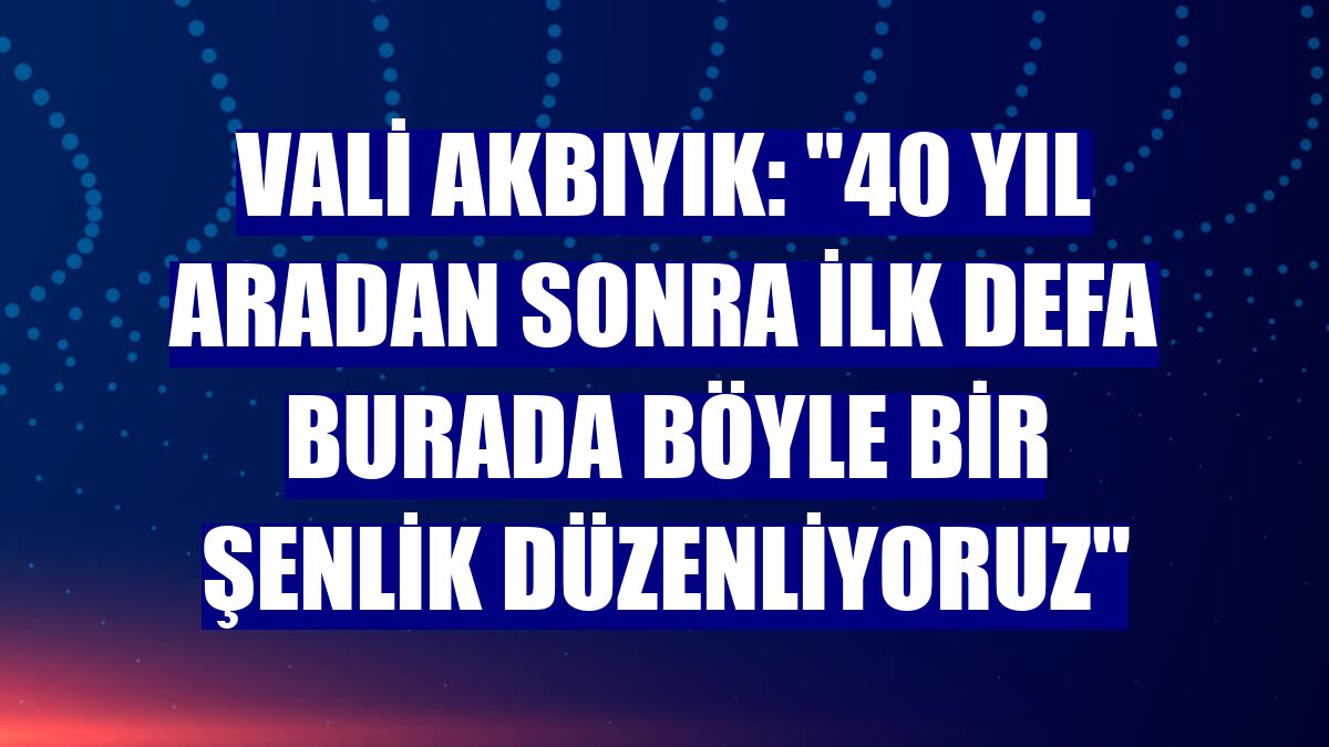 Vali Akbıyık: "40 yıl aradan sonra ilk defa burada böyle bir şenlik düzenliyoruz"