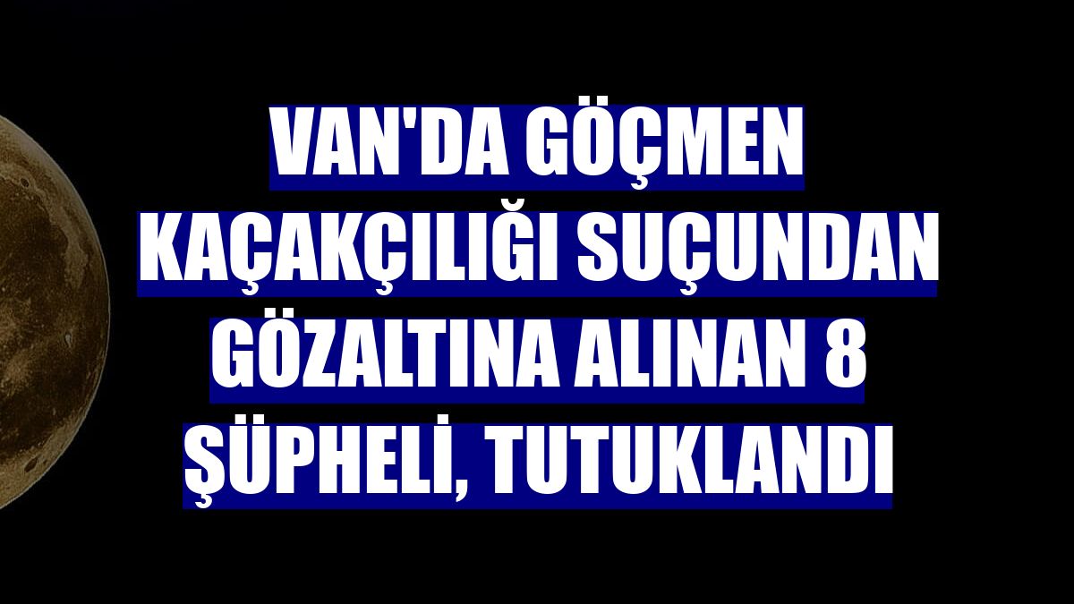 Van'da göçmen kaçakçılığı suçundan gözaltına alınan 8 şüpheli, tutuklandı