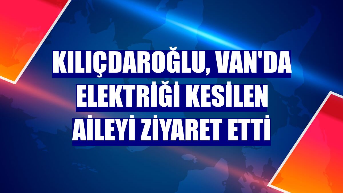 Kılıçdaroğlu, Van'da elektriği kesilen aileyi ziyaret etti