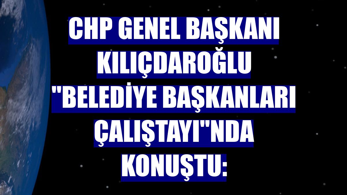 CHP Genel Başkanı Kılıçdaroğlu "Belediye Başkanları Çalıştayı"nda konuştu: