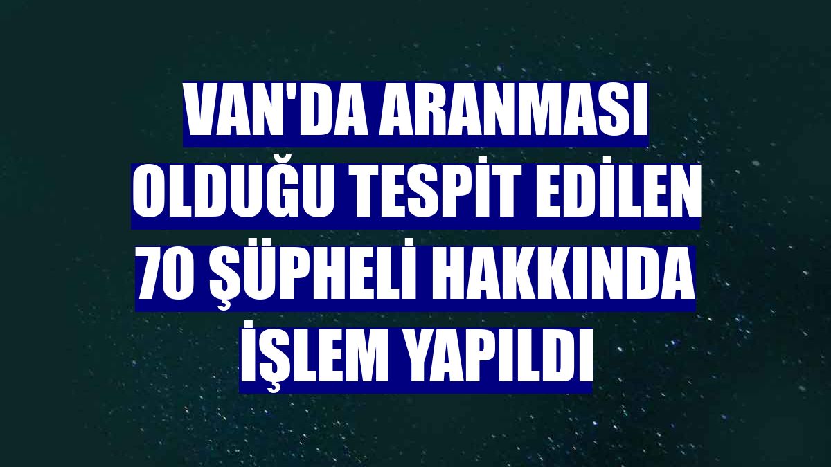 Van'da aranması olduğu tespit edilen 70 şüpheli hakkında işlem yapıldı