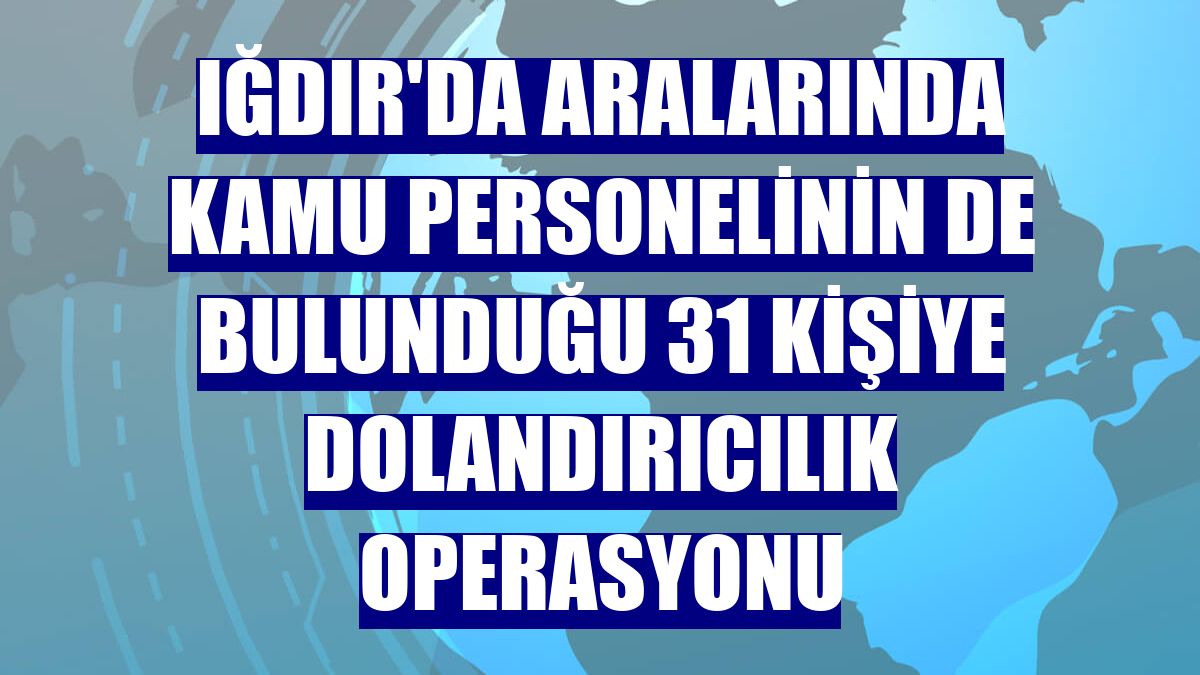 Iğdır'da aralarında kamu personelinin de bulunduğu 31 kişiye dolandırıcılık operasyonu