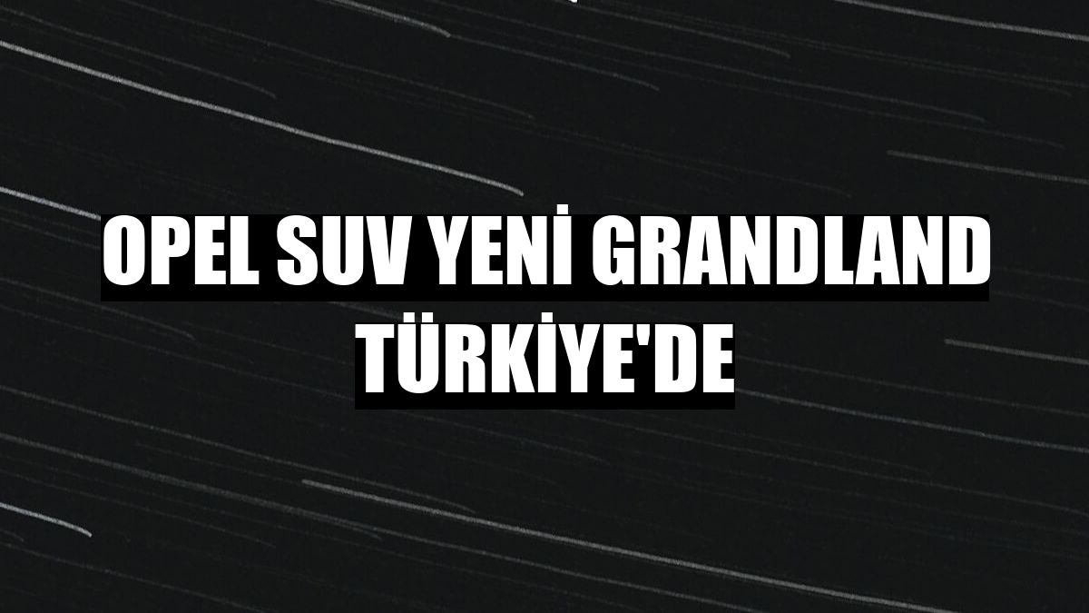 Opel SUV yeni Grandland Türkiye'de