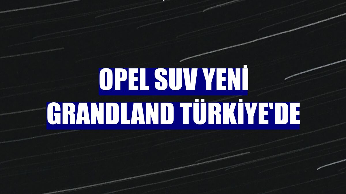 Opel SUV yeni Grandland Türkiye'de