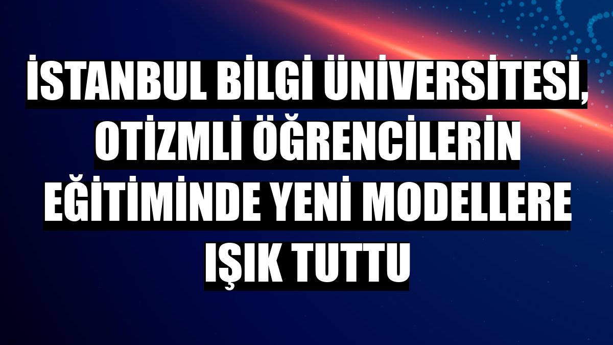 İstanbul Bilgi Üniversitesi, otizmli öğrencilerin eğitiminde yeni modellere ışık tuttu