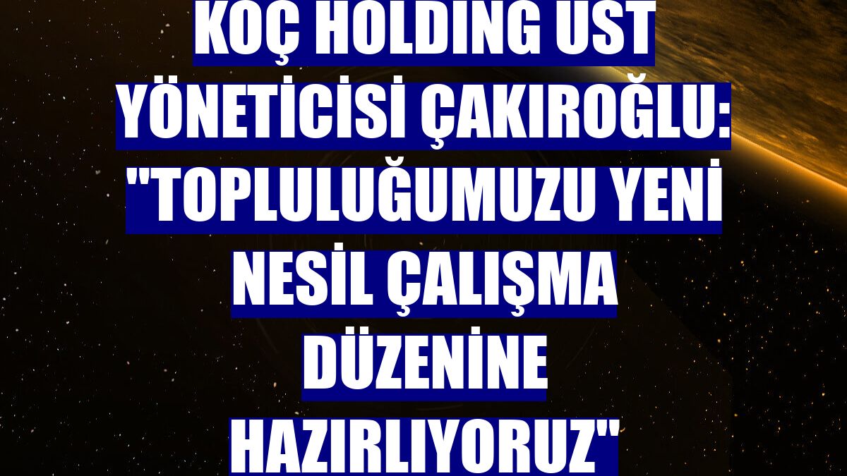 Koç Holding Üst Yöneticisi Çakıroğlu: "Topluluğumuzu yeni nesil çalışma düzenine hazırlıyoruz"