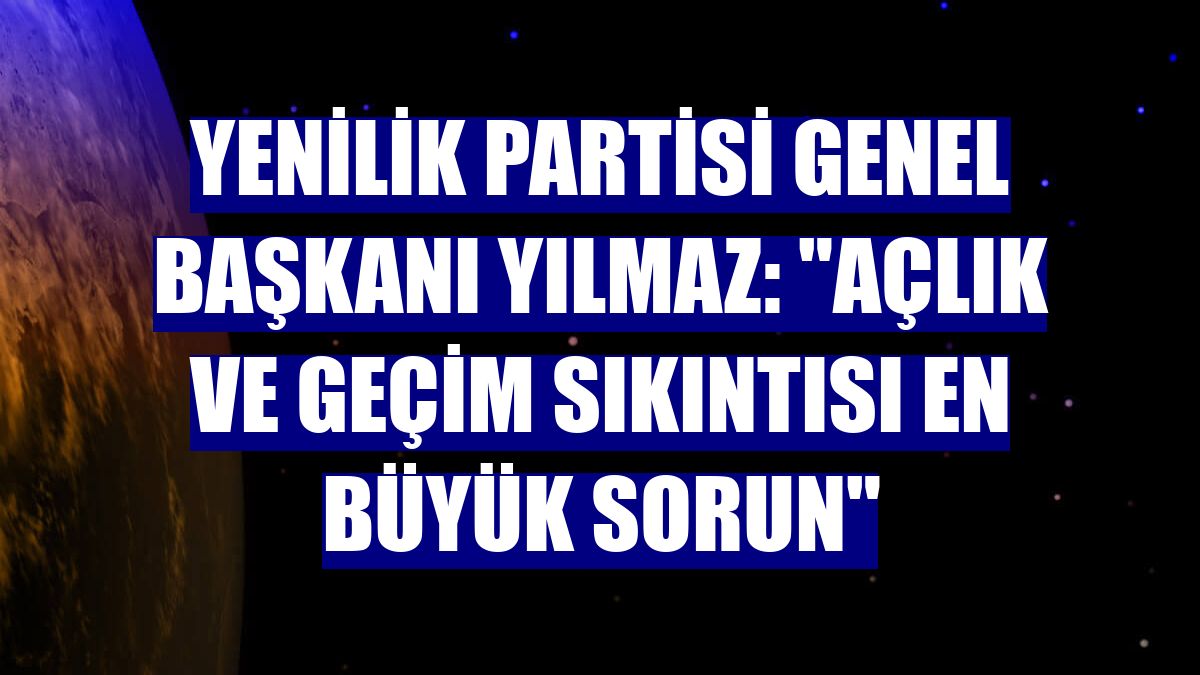 Yenilik Partisi Genel Başkanı Yılmaz: "Açlık ve geçim sıkıntısı en büyük sorun"